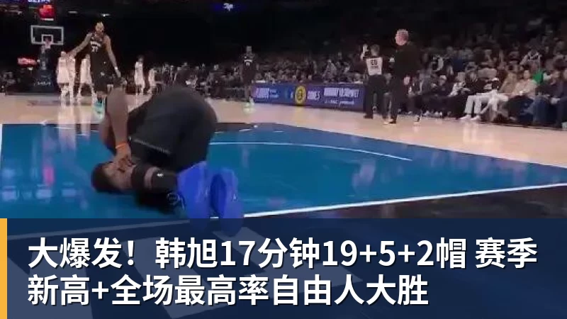 大爆发!韩旭17分钟19+5+2帽 赛季新高+全场最高率自由人大胜