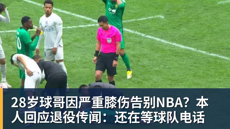 28岁球哥因严重膝伤告别NBA?本人回应退役传闻:还在等球队电话
