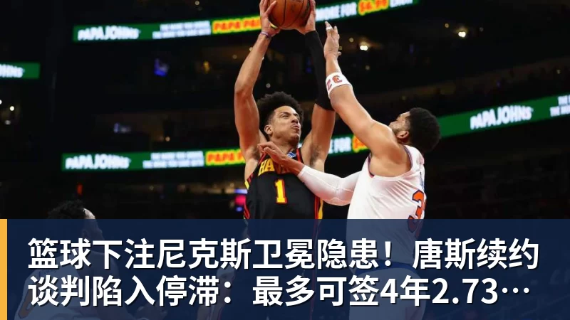 篮球下注尼克斯卫冕隐患!唐斯续约谈判陷入停滞:最多可签4年2.73亿美元