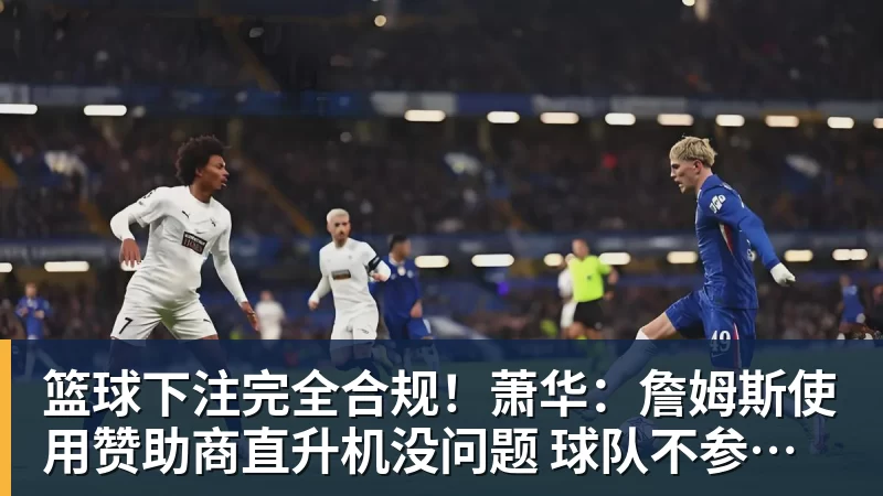篮球下注完全合规!萧华:詹姆斯使用赞助商直升机没问题 球队不参与就不违规